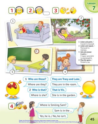 1 Listen and point. /
Cлухай та показуй.
2 Listen and repeat. /
Послухай та
повтори.
3 Ask and answer
in pairs. /
У парах запитуйте
та відповідайте.
4 Play the game. /
Пограй у гру.
45
Lesson
Lesson
Lesson
7
7
7
2
1 3
4
4
1
2
3 4
1 Who are those?
Where are they?
2 Who is that?
Where is she?
They are Tracy and Luke.
They are in the room.
That is Vic.
She is in the garden.
Where is Smiling Sam?
Yes, he is. / No, he isn’t.
Sam is in the …
Право для безоплатного розміщення підручника в мережі Інтернет має
Міністерство освіти і науки України http://mon.gov.ua/ та Інститут модернізації змісту освіти https://imzo.gov.ua
 