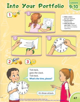 1 Make a clock. /
Виготуй годинник.
2 Play the game. /
Пограй у гру.
3 Write the time on
your clock. / Напиши
яка година на твоєму
годиннику.
Into Your Portfolio
Into Your Portfolio
Into Your Portfolio
1
9-10
9-10
9-10
Lessons
Lessons
Lessons
2
2
47
3
Tick-tock,
goes the clock.
Tick-tock.
What’s the time, please?
It’s three o’clock.
Право для безоплатного розміщення підручника в мережі Інтернет має
Міністерство освіти і науки України http://mon.gov.ua/ та Інститут модернізації змісту освіти https://imzo.gov.ua
 