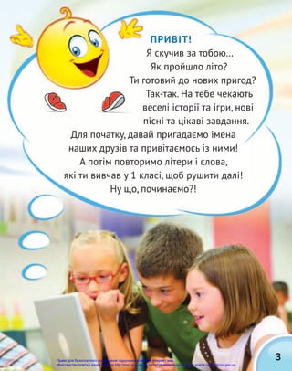 3
ПРИВІТ!
Я скучив за тобою…
Як пройшло літо?
Ти готовий до нових пригод?
Так-так. На тебе чекають
веселі історії та ігри, нові
пісні та цікаві завдання.
Для початку, давай пригадаємо імена
наших друзів та привітаємось із ними!
А потім повторимо літери і слова,
які ти вивчав у 1 класі, щоб рушити далі!
Ну що, починаємо?!
Ти готовий до нових пригод?
Право для безоплатного розміщення підручника в мережі Інтернет має
Міністерство освіти і науки України http://mon.gov.ua/ та Інститут модернізації змісту освіти https://imzo.gov.ua
 