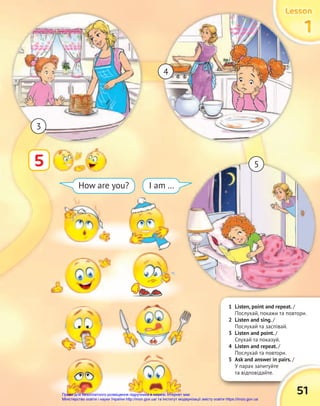 1 Listen, point and repeat. /
Послухай, покажи та повтори.
2 Listen and sing. /
Послухай та заспівай.
3 Listen and point. /
Слухай та показуй.
4 Listen and repeat. /
Послухай та повтори.
5 Ask and answer in pairs. /
У парах запитуйте
та відповідайте.
5 Ask and answer in pairs. /
У парах запитуйте
51
Lesson
Lesson
Lesson
1
1
1
5
How are you? I am …
Lesson
Lesson
Lesson
Lesson
Lesson
Lesson
3
4
5
Право для безоплатного розміщення підручника в мережі Інтернет має
Міністерство освіти і науки України http://mon.gov.ua/ та Інститут модернізації змісту освіти https://imzo.gov.ua
 