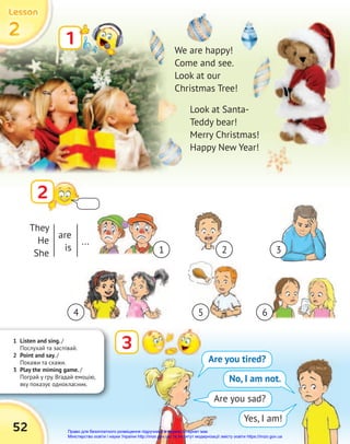 1 Listen and sing. /
Послухай та заспівай.
2 Point and say. /
Покажи та скажи.
3 Play the miming game. /
Пограй у гру. Вгадай емоцію,
яку показує однокласник.
2
2
2
Lesson
Lesson
Lesson
52
1
2
We are happy!
Come and see.
Look at our
Christmas Tree!
Look at Santa-
Teddy bear!
Merry Christmas!
Happy New Year!
3
Are you tired?
No, I am not.
Are you sad?
Yes, I am!
They
He
She
are
is
...
1
4 5 6
2 3
Право для безоплатного розміщення підручника в мережі Інтернет має
Міністерство освіти і науки України http://mon.gov.ua/ та Інститут модернізації змісту освіти https://imzo.gov.ua
 