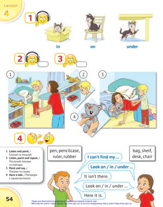 1 Listen and point. /
Cлухай та показуй.
2 Listen, point and repeat. /
Послухай, покажи
та повтори.
3 Point and say. /
Покажи та скажи.
4 Have a talk. / Поговори
з однокласником.
54
4
4
4
Lesson
Lesson
Lesson
1
2 3
4
pen, pencilcase,
ruler, rubber
bag, shelf,
desk, chair
I can’t find my…
It isn’t there.
Here it is.
in on under
1 2 3
4
Look on / in / under …
Look on / in / under …
Право для безоплатного розміщення підручника в мережі Інтернет має
Міністерство освіти і науки України http://mon.gov.ua/ та Інститут модернізації змісту освіти https://imzo.gov.ua
 