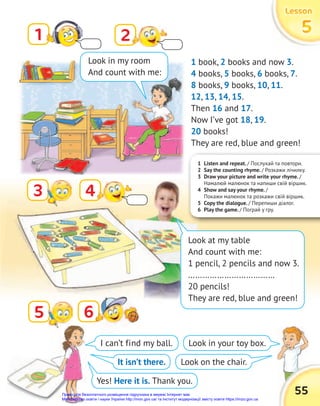 1 Listen and repeat. / Послухай та повтори.
2 Say the counting rhyme. / Розкажи лічилку.
3 Draw your picture and write your rhyme. /
Намалюй малюнок та напиши свій віршик.
4 Show and say your rhyme. /
Покажи малюнок та розкажи свій віршик.
5 Copy the dialogue. / Перепиши діалог.
6 Play the game. / Пограй у гру.
Lesson
Lesson
Lesson
5
5
5
55
1
3
2
4
6
6
1 book, 2 books and now 3.
4 books, 5 books, 6 books, 7.
8 books, 9 books, 10, 11.
12, 13, 14, 15.
Then 16 and 17.
Now I’ve got 18, 19.
20 books!
They are red, blue and green!
I can’t find my ball.
It isn’t there.
Yes! Here it is. Thank you.
Look in your toy box.
Look on the chair.
Look in my room
And count with me:
Look at my table
And count with me:
1 pencil, 2 pencils and now 3.
………………………………
20 pencils!
They are red, blue and green!
5
Право для безоплатного розміщення підручника в мережі Інтернет має
Міністерство освіти і науки України http://mon.gov.ua/ та Інститут модернізації змісту освіти https://imzo.gov.ua
 