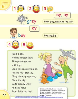 56
6
6
6
Lesson
Lesson
Lesson
4
grey
boy
1 2
5
Jay is a boy.
He has a sister Sally.
They play together
with toys.
Look, this is a grey plane.
Jay and his sister say,
“Grey plane, grey plane,
Fly in the sky!
Go to granny Emily
And say ‘hello’
From Sally and Jay!”
ey, ay
oy
3
1 Listen and point. / Слухай і показуй.
2 Listen and read. / Послухай та прочитай.
3 Copy the words. / Перепиши слова.
4 Listen and read. / Послухай та прочитай.
5 Read. / Прочитай.
boy, toy, joy
they, grey, say, play, Jay, day
Право для безоплатного розміщення підручника в мережі Інтернет має
Міністерство освіти і науки України http://mon.gov.ua/ та Інститут модернізації змісту освіти https://imzo.gov.ua
 