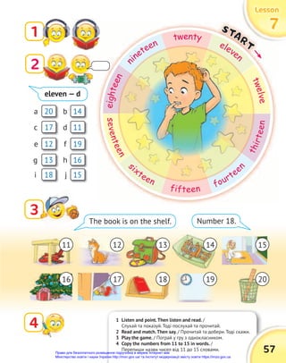 1 Listen and point.Then listen and read. /
Слухай та показуй. Тоді послухай та прочитай.
2 Read and match.Then say. / Прочитай та добери. Тоді скажи.
3 Play the game. / Пограй у гру з однокласником.
4 Copy the numbers from 11 to 15 in words. /
Перепиши назви чисел від 11 до 15 словами.
Lesson
Lesson
Lesson
7
7
7
1
3
3
4
The book is on the shelf. Number 18.
/ Прочитай та добери. Тоді скажи.
57
20
19
17
16
14
13
11
18
12
15
a
f
c
h
b
g
d
i
e
j
eleven — d
11
16
12
17
13
18
14
19
15
20
7
7
7
START
e
i
g
h
t
e
e
n
n
ineteen
twenty
eleven
t
w
e
l
v
e
s
e
v
e
n
t
e
e
n
s
ixteen
fifteen
fourtee
n
t
h
i
r
t
e
e
n
2
Право для безоплатного розміщення підручника в мережі Інтернет має
Міністерство освіти і науки України http://mon.gov.ua/ та Інститут модернізації змісту освіти https://imzo.gov.ua
 