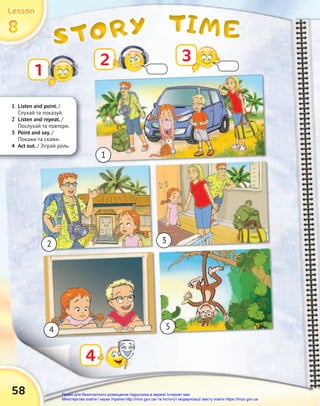 TIME
TIME
TIME
STORY
STORY
STORY
8
8
8
Lesson
Lesson
Lesson
58
1
2
4
3
1
2
4 5
3
1 Listen and point. /
Слухай та показуй.
2 Listen and repeat. /
Послухай та повтори.
3 Point and say. /
Покажи та скажи.
4 Act out. / Зіграй роль.
Право для безоплатного розміщення підручника в мережі Інтернет має
Міністерство освіти і науки України http://mon.gov.ua/ та Інститут модернізації змісту освіти https://imzo.gov.ua
 