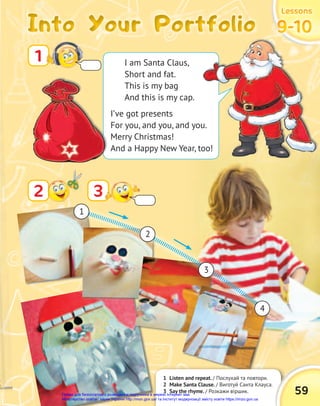Into Your Portfolio
Into Your Portfolio
Into Your Portfolio
Lessons
Lessons
Lessons
9-10
9-10
9-10
1 Listen and repeat. / Послухай та повтори.
2 Make Santa Clause. / Виготуй Санта Клауса.
3 Say the rhyme. / Розкажи віршик. 59
1
3
2
1
2
3
4
I am Santa Claus,
Short and fat.
This is my bag
And this is my cap.
I’ve got presents
For you, and you, and you.
Merry Christmas!
And a Happy New Year, too!
Право для безоплатного розміщення підручника в мережі Інтернет має
Міністерство освіти і науки України http://mon.gov.ua/ та Інститут модернізації змісту освіти https://imzo.gov.ua
 