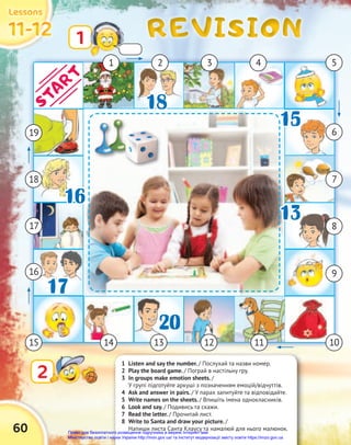 REVISION
REVISION
REVISION
60
11-12
11-12
11-12
Lessons
Lessons
Lessons
1 Listen and say the number. / Послухай та назви номер.
2 Play the board game. / Пограй в настільну гру.
3 In groups make emotion sheets. /
У групі підготуйте аркуші з позначенням емоцій/відчуттів.
4 Ask and answer in pairs. / У парах запитуйте та відповідайте.
5 Write names on the sheets. / Впишіть імена однокласників.
6 Look and say. / Подивись та скажи.
7 Read the letter. / Прочитай лист.
8 Write to Santa and draw your picture. /
Напиши листа Санта Клаусу та намалюй для нього малюнок.
1
2
2
1 3
2 4 5
6
7
9
11
13
14
15
16
17
18
18
20
17
15
16
13
19
10
13
13 8
START
12
Право для безоплатного розміщення підручника в мережі Інтернет має
Міністерство освіти і науки України http://mon.gov.ua/ та Інститут модернізації змісту освіти https://imzo.gov.ua
 