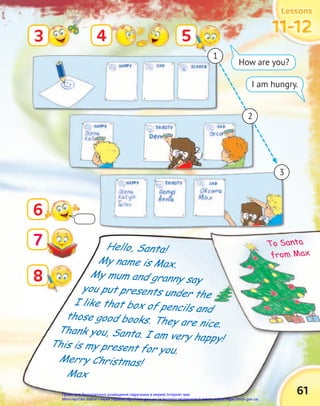 Lessons
Lessons
Lessons
11-12
11-12
11-12
61
Hello, Santa!
My name is Max.
My mum and granny say
you put presents under the
I like that box of pencils and
those good books. They are nice.
Thank you, Santa. I am very happy!
This is my present for you.
Merry Christmas!
Max
6
3 4 5
8
7
How are you?
I am hungry.
1
3
2
Thank you, Santa. I am very happy!
you put presents under the
I like that box of pencils and
those good books. They are nice.
you put presents under the
I like that box of pencils and
those good books. They are nice.
To Santa
from Max
Право для безоплатного розміщення підручника в мережі Інтернет має
Міністерство освіти і науки України http://mon.gov.ua/ та Інститут модернізації змісту освіти https://imzo.gov.ua
 