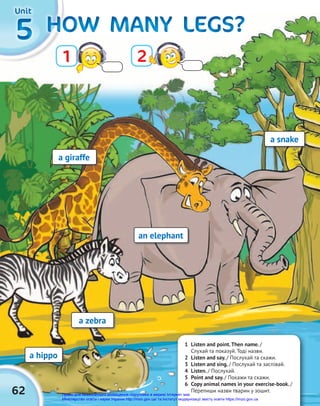 62
5
5
5 HOW MANY LEGS?
HOW MANY LEGS?
HOW MANY LEGS?
HOW MANY LEGS?
HOW MANY LEGS?
HOW MANY LEGS?
Unit
Unit
Unit
Unit
Unit
Unit
1 2
a hippo
a snake
a zebra
an elephant
a giraffe
1 Listen and point.Then name. /
Слухай та показуй. Тоді назви.
2 Listen and say. / Послухай та скажи.
3 Listen and sing. / Послухай та заспівай.
4 Listen. / Послухай.
5 Point and say. / Покажи та скажи.
6 Copy animal names in your exercise-book. /
Перепиши назви тварин у зошит.
Право для безоплатного розміщення підручника в мережі Інтернет має
Міністерство освіти і науки України http://mon.gov.ua/ та Інститут модернізації змісту освіти https://imzo.gov.ua
 
