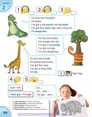1 Listen and point. / Слухай та показуй.
2 Listen and repeat. / Послухай та повтори.
3 Point and say. / Покажи та скажи.
4 Draw and write. / Намалюй та напиши.
5 Present your animal. / Представ свою тваринку.
2
2
2
Lesson
Lesson
Lesson
2 Listen and repeat.
3 Point and say.
4 Draw and write.
5 Present your animal.
64
1 2
4
3
5
I’m Siss the Snake.
I’m orange and red.
I’ve got a long body.
I’ve got no legs.
I’m very dangerous.
I’m Croc the Crocodile.
I’m green.
I’ve got a big mouth and big teeth.
I’ve got four short legs and a long tail.
I’m dangerous.
4 four legs
I am = I’m
I have got = I’ve got
I’m …
I’m … and …
I’ve got … and …
I’m Gira the Giraffe.
I’m yellow and brown.
I’ve got four legs.
I’ve got a long neck.
I’m tall.
Право для безоплатного розміщення підручника в мережі Інтернет має
Міністерство освіти і науки України http://mon.gov.ua/ та Інститут модернізації змісту освіти https://imzo.gov.ua
 