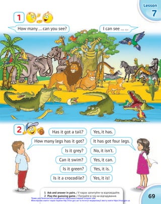 1 Ask and answer in pairs. / У парах запитуйте та відповідайте.
2 Play the guessing game. / Пограйте в гру на відгадування.
7
7
7
Lesson
Lesson
Lesson
1
2
2
How many … can you see? I can see … …
69
Has it got a tail?
Is it grey?
Is it green?
How many legs has it got?
Can it swim?
Is it a crocodile?
Yes, it has.
No, it isn’t.
Yes, it is.
It has got four legs.
Yes, it can.
Yes, it is!
Право для безоплатного розміщення підручника в мережі Інтернет має
Міністерство освіти і науки України http://mon.gov.ua/ та Інститут модернізації змісту освіти https://imzo.gov.ua
 