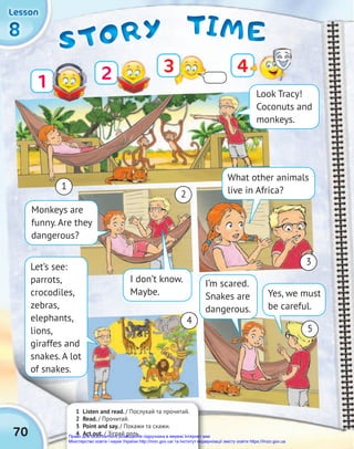 TIME
TIME
TIME
STORY
STORY
STORY
8
8
8
Lesson
Lesson
Lesson
1 Listen and read. / Послухай та прочитай.
2 Read. / Прочитай.
3 Point and say. / Покажи та скажи.
4 Act out. / Зіграй роль.
4
1
4
1 Look Tracy!
Coconuts and
monkeys.
70
What other animals
live in Africa?
I don’t know.
Maybe.
Monkeys are
funny. Are they
dangerous?
Let’s see:
parrots,
crocodiles,
zebras,
elephants,
lions,
giraffes and
snakes. A lot
of snakes.
I’m scared.
Snakes are
dangerous.
Yes, we must
be careful.
2
3
5
2 3
Право для безоплатного розміщення підручника в мережі Інтернет має
Міністерство освіти і науки України http://mon.gov.ua/ та Інститут модернізації змісту освіти https://imzo.gov.ua
 