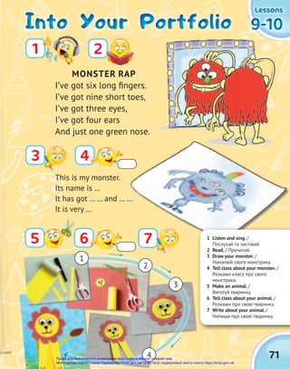 71
9-10
9-10
9-10
Lessons
Lessons
Lessons
Into Your Portfolio
Into Your Portfolio
Into Your Portfolio
MONSTER RAP
I’ve got six long fingers.
I’ve got nine short toes,
I’ve got three eyes,
I’ve got four ears
And just one green nose.
3
2
1
4
6
5 7
4
3
2
1
7
This is my monster.
Its name is …
It has got … … and … …
It is very …
1 Listen and sing. /
Послухай та заспівай.
2 Read. / Прочитай.
3 Draw your monster. /
Намалюй свого монстрика.
4 Tell class about your monster. /
Розкажи класу про свого
монстрика.
5 Make an animal. /
Виготуй тваринку.
6 Tell class about your animal. /
Розкажи про свою тваринку.
7 Write about your animal. /
Напиши про свою тваринку.
Право для безоплатного розміщення підручника в мережі Інтернет має
Міністерство освіти і науки України http://mon.gov.ua/ та Інститут модернізації змісту освіти https://imzo.gov.ua
 