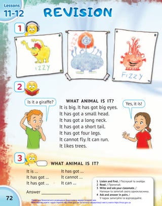 72
11-12
11-12
11-12
Lessons
Lessons
Lessons
REVISION
REVISION
REVISION
2
3
1
WHAT ANIMAL IS IT?
It is big. It has got big eyes.
It has got a small head.
It has got a long neck.
It has got a short tail.
It has got four legs.
It cannot fly. It can run.
It likes trees.
Is it a giraffe? Yes, it is!
It is …
It has got …
It has got …
Answer ________________
1 Listen and find. / Послухай та знайди.
2 Read. / Прочитай.
3 Write and ask your classmate. /
Напиши та запитай свого однокласника.
4 Ask and answer in pairs. /
У парах запитуйте та відповідайте.
WHAT ANIMAL IS IT?
It has got …
It cannot …
It can …
Право для безоплатного розміщення підручника в мережі Інтернет має
Міністерство освіти і науки України http://mon.gov.ua/ та Інститут модернізації змісту освіти https://imzo.gov.ua
 