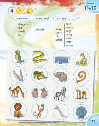 Lessons
Lessons
Lessons
11-12
11-12
11-12
4
How many … … can you see? I can see … … …
dangerous
big
small
tall
animals long
short
big
small
tails
necks
legs
arms
eyes
ears
noses
73
Право для безоплатного розміщення підручника в мережі Інтернет має
Міністерство освіти і науки України http://mon.gov.ua/ та Інститут модернізації змісту освіти https://imzo.gov.ua
 