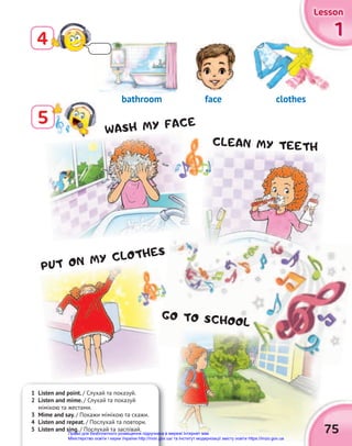 1
1
1
Lesson
Lesson
Lesson
75
5
4
1 Listen and point. / Слухай та показуй.
2 Listen and mime. / Слухай та показуй
мімікою та жестами.
3 Mime and say. / Покажи мімікою та скажи.
4 Listen and repeat. / Послухай та повтори.
5 Listen and sing. / Послухай та заспівай.
bathroom face clothes
WASH MY FACE
PUT ON MY CLOTHES
CLEAN MY TEETH
GO TO SCHOOL
Право для безоплатного розміщення підручника в мережі Інтернет має
Міністерство освіти і науки України http://mon.gov.ua/ та Інститут модернізації змісту освіти https://imzo.gov.ua
 