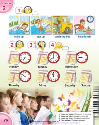 1 Listen and repeat. / Послухай та повтори.
2 Listen and point. / Слухай та показуй.
3 Listen and sing. / Послухай та заспівай.
4 Point and say. / Покажи та скажи.
2
2
2
Lesson
Lesson
Lesson
76
2 3
1
4
wake up
Monday
Thursday
Tuesday
Friday
Wednesday
Saturday Sunday
catch the bus
get up have lunch
Право для безоплатного розміщення підручника в мережі Інтернет має
Міністерство освіти і науки України http://mon.gov.ua/ та Інститут модернізації змісту освіти https://imzo.gov.ua
 