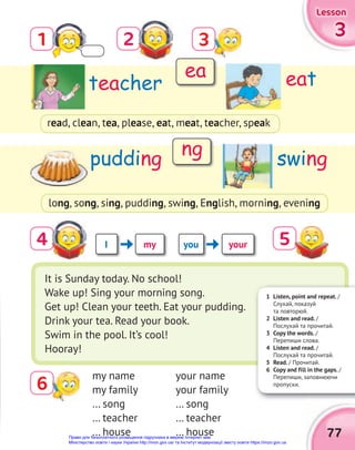 1 Listen, point and repeat. /
Слухай, показуй
та повторюй.
2 Listen and read. /
Послухай та прочитай.
3 Copy the words. /
Перепиши слова.
4 Listen and read. /
Послухай та прочитай.
5 Read. / Прочитай.
6 Copy and fill in the gaps. /
Перепиши, заповнюючи
пропуски.
77
3
3
3
Lesson
Lesson
Lesson
3
6
2
4
1
teacher
pudding
eat
swing
read, clean, tea, please, eat, meat, teacher, speak
long, song, sing, pudding, swing, English, morning, evening
It is Sunday today. No school!
Wake up! Sing your morning song.
Get up! Clean your teeth. Eat your pudding.
Drink your tea. Read your book.
Swim in the pool. It’s cool!
Hooray!
my name
my family
… song
… teacher
… house
your name
your family
… song
… teacher
… house
i you your
my
ea
ng
5
Право для безоплатного розміщення підручника в мережі Інтернет має
Міністерство освіти і науки України http://mon.gov.ua/ та Інститут модернізації змісту освіти https://imzo.gov.ua
 