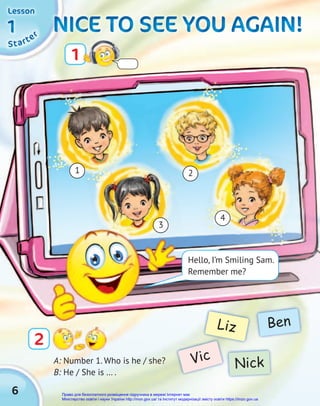 6
NICE TO SEE YOU AGAIN!
NICE TO SEE YOU AGAIN!
NICE TO SEE YOU AGAIN!
NICE TO SEE YOU AGAIN!
NICE TO SEE YOU AGAIN!
NICE TO SEE YOU AGAIN!
A: Number 1. Who is he / she?
B: He / She is … .
Vic
Liz
Nick
Ben
1
2
1
3
4
2
S
S
St
t
ta
a
ar
r
rt
t
te
e
er
r
r
1
1
1
1
1
1
Lesson
Lesson
Lesson
3
Hello, I’m Smiling Sam.
Remember me?
Право для безоплатного розміщення підручника в мережі Інтернет має
Міністерство освіти і науки України http://mon.gov.ua/ та Інститут модернізації змісту освіти https://imzo.gov.ua
 