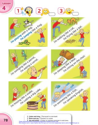 4
4
4
Lesson
Lesson
Lesson
78
1 2 3
1 Listen and sing. / Послухай та заспівай.
2 Point and say. / Покажи та скажи.
3 Say and mime. / Скажи та покажи мімікою та жестами.
I’m
playing with a dog,
I’m
jumping like a frog.
I’m
swinging like a parrot,
I’m
eating a carrot.
I’m
hissing like a snake,
I’m
cutting a big cake.
I’m
walking like a cat,
I’m
flying like a bat.
I’m
sleeping like a bear,
I’m
sitting on the chair.
I’m
swimming like a fish,
I’m
speaking English.
Право для безоплатного розміщення підручника в мережі Інтернет має
Міністерство освіти і науки України http://mon.gov.ua/ та Інститут модернізації змісту освіти https://imzo.gov.ua
 
