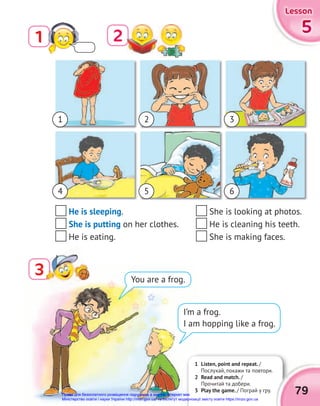 5
5
5
Lesson
Lesson
Lesson
1
3
3
2
He is sleeping.
She is putting on her clothes.
He is eating.
I’m a frog.
I am hopping like a frog.
You are a frog.
1 Listen, point and repeat. /
Послухай, покажи та повтори.
2 Read and match. /
Прочитай та добери.
3 Play the game. / Пограй у гру. 79
1
4
2
5
3
6
She is looking at photos.
He is cleaning his teeth.
She is making faces.
Право для безоплатного розміщення підручника в мережі Інтернет має
Міністерство освіти і науки України http://mon.gov.ua/ та Інститут модернізації змісту освіти https://imzo.gov.ua
 