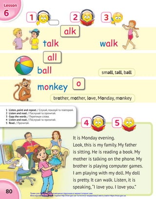 1 Listen, point and repeat. / Слухай, показуй та повторюй.
2 Listen and read. / Послухай та прочитай.
3 Copy the words. / Перепиши слова.
4 Listen and read. / Послухай та прочитай.
5 Read. / Прочитай.
3
5
2
4
1
talk
monkey
ball
walk
6
6
6
Lesson
Lesson
Lesson
80
It is Monday evening.
Look, this is my family. My father
is sitting. He is reading a book. My
mother is talking on the phone. My
brother is playing computer games.
I am playing with my doll. My doll
is pretty. It can walk. Listen, it is
speaking,“I love you. I love you.”
alk
all
o
brother, mother, love, Monday, monkey
small, tall, ball
Право для безоплатного розміщення підручника в мережі Інтернет має
Міністерство освіти і науки України http://mon.gov.ua/ та Інститут модернізації змісту освіти https://imzo.gov.ua
 