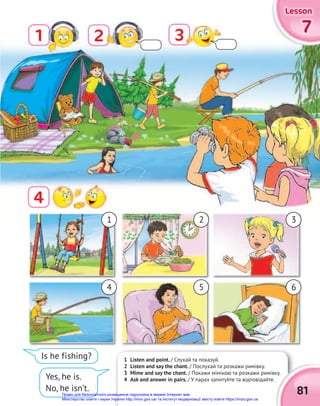 1 Listen and point. / Слухай та показуй.
2 Listen and say the chant. / Послухай та розкажи римівку.
3 Mime and say the chant. / Покажи мімікою та розкажи римівку.
4 Ask and answer in pairs. / У парах запитуйте та відповідайте.
1 7
7
7
Lesson
Lesson
Lesson
/ Покажи мімікою та розкажи римівку.
81
3
2
4
1
4
2
5
3
6
Is he fishing?
Yes, he is.
No, he isn’t.
Право для безоплатного розміщення підручника в мережі Інтернет має
Міністерство освіти і науки України http://mon.gov.ua/ та Інститут модернізації змісту освіти https://imzo.gov.ua
 