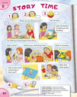TIME
TIME
TIME
STORY
STORY
STORY
8
8
8
Lesson
Lesson
Lesson
1 Listen and point. / Слухай та показуй.
2 Listen and repeat. / Послухай та повтори.
3 Read and answer. / Прочитай та дай відповіді.
4 Point and say. / Покажи та скажи.
5 Act out. / Зіграй роль.
2
Look. My brother
is looking at the
monkeys.
Let me see.
Who is this?
I’m looking at the photos from Africa.
What’s your dad doing here? Wow! A crocodile.
Wow, that
looks good!
82
1
3
5
6 7
4
1
4 5
What are you doing, mum?
3
And is your mum
swimming in
that river?
Право для безоплатного розміщення підручника в мережі Інтернет має
Міністерство освіти і науки України http://mon.gov.ua/ та Інститут модернізації змісту освіти https://imzo.gov.ua
 