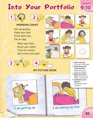 Into Your Portfolio
Into Your Portfolio
Into Your Portfolio
2
4
3
Get up quickly,
Make your bed,
Drink some tea,
Eat an egg,
Wash your face,
Brush your teeth,
Time for school,
Let’s write and read!
9-10
9-10
9-10
Lessons
Lessons
Lessons
83
MY PICTURE BOOK
I am getting up. I am making my bed.
I am making my bed.
MORNING CHANT
1 Listen and sing. /
Послухай та заспівай.
2 Draw what you do
in the morning. /
Намалюй дії, які
виконуєш зранку.
3 Make your picture
book. / Виготуй кни-
жечку з малюнками.
4 Comment on your
pictures. /
Прокоментуй свої
малюнки.
1
Право для безоплатного розміщення підручника в мережі Інтернет має
Міністерство освіти і науки України http://mon.gov.ua/ та Інститут модернізації змісту освіти https://imzo.gov.ua
 
