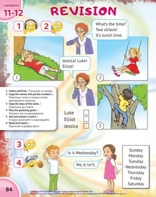 84
11-12
11-12
11-12
Lessons
Lessons
Lessons
REVISION
REVISION
REVISION
1 2
4
4
Sunday
Monday
Tuesday
Wednesday
Thursday
Friday
Saturday
Is it Wednesday?
No, it isn’t.
1 Listen and find. / Послухай та знайди.
2 Copy the names and put the numbers. /
Перепиши імена та вкажи номер
відповідного малюнка.
3 Copy the days of the week. /
Перепиши дні тижня.
4 Play the guessing game. /
Пограй у гру на відгадування.
5 Ask and answer in pairs. /
У парах запитуйте та відповідайте.
6 Read and match. /
Прочитай та добери фото.
3
1 2
3
Luke
Elliot
Jessica
Jessica! Luke!
Elliot!
What’s the time?
Two o’clock!
It’s lunch time.
Право для безоплатного розміщення підручника в мережі Інтернет має
Міністерство освіти і науки України http://mon.gov.ua/ та Інститут модернізації змісту освіти https://imzo.gov.ua
 