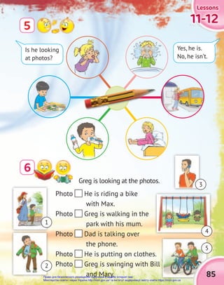 11-12
11-12
11-12
Lessons
Lessons
Lessons
6
5
Photo He is riding a bike
with Max.
Photo Greg is walking in the
park with his mum.
Photo Dad is talking over
the phone.
Photo He is putting on clothes.
Photo Greg is swinging with Bill
and Mary.
Is he looking
at photos?
Yes, he is.
No, he isn’t.
Greg is looking at the photos.
85
1
5
2
3
4
Право для безоплатного розміщення підручника в мережі Інтернет має
Міністерство освіти і науки України http://mon.gov.ua/ та Інститут модернізації змісту освіти https://imzo.gov.ua
 