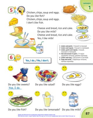 1 Listen and point. / Cлухай та показуй.
2 Listen and repeat. / Слухай та повторюй.
3 Listen, point and repeat. / Слухай,
показуй та повторюй.
4 Ask and answer in pairs. / У парах
задавайте питання, давайте відповіді.
5 Listen and sing. / Послухай та заспівай.
6 Copy and write. / Перепиши питання,
напиши відповіді.
6 Yes, I do. / No, I don’t.
Do you like sweets?
_____________
Do you like fish?
Do you like salad?
Do you like lemonade?
Do you like eggs?
Do you like milk?
Do you like milk?
87
1
1
1
Lesson
Lesson
Lesson
5 Сhicken, chips, soup and eggs.
Do you like fish?
Сhicken, chips, soup and eggs.
I don’t like fish.
Cheese and bread, rice and cake.
Do you like milk?
Cheese and bread, rice and cake.
Yes, I like milk!
Yes, I do.
Право для безоплатного розміщення підручника в мережі Інтернет має
Міністерство освіти і науки України http://mon.gov.ua/ та Інститут модернізації змісту освіти https://imzo.gov.ua
 