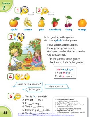 2
2
2
Lesson
Lesson
Lesson
88
In the garden, in the garden
We have a picnic in the garden.
I have apples, apples, apples.
I have pears, pears, pears.
You have cherries, cherries, cherries
And strawberries.
In the garden, in the garden
We have a picnic in the garden.
an + a, e, i, o, u
This is an egg.
This is a banana.
1 2
3
4
5
apple pear
banana strawberry cherry orange
1 This is ___ sandwich.
2 I’ve got ___ pear.
3 It’s ___ orange.
4 That is ___ cherry.
5 I haven’t got ___ apple.
6 This is ___ strawberry.
a
Can I have a banana?
Thank you.
Here you are.
1 Listen, point and repeat. /
Слухай, показуй та повторюй.
2 Point and say. / Покажи та скажи.
3 Listen and sing. / Послухай та заспівай.
4 Ask and answer in pairs. /
В парах запитуйте та відповідайте.
5 Copy and write ‘a’ or ‘an’. /
Напиши речення з артиклями ‘a’ або ‘an’.
Право для безоплатного розміщення підручника в мережі Інтернет має
Міністерство освіти і науки України http://mon.gov.ua/ та Інститут модернізації змісту освіти https://imzo.gov.ua
 