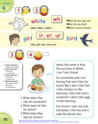 1 Listen and point. /
Слухай та показуй.
2 Listen and read. /
Послухай
та прочитай.
3 Listen and read. /
Послухай
та прочитай.
4 Read and answer. /
Прочитай та дай
відповіді
на запитання.
6
6
6
Lesson
Lesson
Lesson
92
1
3
2
4
white
girl bird
When do you get up?
What do you like?
Where is your house?
Hello. My name is Max.
My surname is White.
I am Tim’s friend.
It’s lunchtime and I am
having fish and chips for
lunch. But I don’t like fish.
I like chicken. In the
morning I like milk and a
sandwich. I don’t like eggs
in the morning.
For dinner I like rice and
tomatoes. I like tea and a
cake for dinner, too.
wh
ir, er, ur
what, where, when
bird, girl, her, surname
1 What does Max
like for breakfast?
2 What does he like
for lunch?
3 What does Max
like for dinner?
Право для безоплатного розміщення підручника в мережі Інтернет має
Міністерство освіти і науки України http://mon.gov.ua/ та Інститут модернізації змісту освіти https://imzo.gov.ua
 
