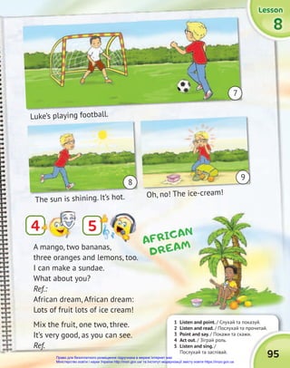 95
4
1 Listen and point. / Слухай та показуй.
2 Listen and read. / Послухай та прочитай.
3 Point and say. / Покажи та скажи.
4 Act out. / Зіграй роль.
5 Listen and sing. /
Послухай та заспівай.
5
The sun is shining. It’s hot. Oh, no! The ice-cream!
Luke’s playing football.
A mango, two bananas,
three oranges and lemons, too.
I can make a sundae.
What about you?
Ref.:
African dream, African dream:
Lots of fruit lots of ice cream!
Mix the fruit, one two, three.
It’s very good, as you can see.
Ref.
AFRICAN
DREAM
Luke’s playing football.
The sun is shining. It’s hot.
Luke’s playing football.
Oh, no! The ice-cream!
9
8
7
8
8
8
Lesson
Lesson
Lesson
Lesson
Lesson
Lesson
Право для безоплатного розміщення підручника в мережі Інтернет має
Міністерство освіти і науки України http://mon.gov.ua/ та Інститут модернізації змісту освіти https://imzo.gov.ua
 