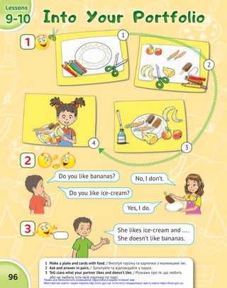 1 Make a plate and cards with food. / Виготуй тарілку та карточки з малюнками їжі.
2 Ask and answer in pairs. / Запитуйте та відповідайте у парах.
3 Tell class what your partner likes and doesn’t like. / Розкажи про те, що любить
або не любить їсти твій партнер по парі.
9-10
9-10
9-10
Lessons
Lessons
Lessons
96
Into Your Portfolio
Into Your Portfolio
Into Your Portfolio
3
2
Do you like bananas? No, I don’t.
Yes, I do.
Do you like ice-cream?
1
4
3
2
1
She likes ice-cream and … .
She doesn’t like bananas.
Право для безоплатного розміщення підручника в мережі Інтернет має
Міністерство освіти і науки України http://mon.gov.ua/ та Інститут модернізації змісту освіти https://imzo.gov.ua
 
