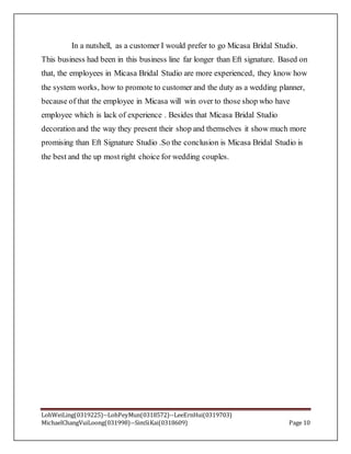LohWeiLing(0319225)--LohPeyMun(0318572)--LeeErnHui(0319703)
MichaelChangVuiLoong(031998)--SimSiKai(0318609) Page 10
In a nutshell, as a customer I would prefer to go Micasa Bridal Studio.
This business had been in this business line far longer than Eft signature. Based on
that, the employees in Micasa Bridal Studio are more experienced, they know how
the system works, how to promote to customer and the duty as a wedding planner,
because of that the employee in Micasa will win over to those shop who have
employee which is lack of experience . Besides that Micasa Bridal Studio
decoration and the way they present their shop and themselves it show much more
promising than Eft Signature Studio .So the conclusion is Micasa Bridal Studio is
the best and the up most right choice for wedding couples.
 