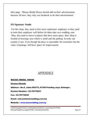 LohWeiLing(0319225)--LohPeyMun(0318572)--LeeErnHui(0319703)
MichaelChangVuiLoong(031998)--SimSiKai(0318609) Page 14
their page. Micasa Bridal House should add on their advertisement,
because till now, they only use facebook to do their advertisement .
Eft Signature Studio
For this shop, they need to hire more experience employee or they need
to train their employee well before let them take on a wedding case
.They also need to move to places that have more space, their shop is
located at housings area which is small and the parking lot only can
contain 2 cars. Even though the price is reasonable for customers but the
value of package still have space for improvement.
APPENDICS
MICASA BRIDAL HOUSE
Contact Details
Address : No.4, Jalan SS2/75, 47300 Petaling Jaya, Selangor .
Contact Number : 03-78776031
Fax : 03-78776032
Email : micasa@tomwedding.com.my
Website : www.tomwedding.com.my
 