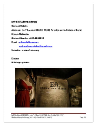 LohWeiLing(0319225)--LohPeyMun(0318572)--LeeErnHui(0319703)
MichaelChangVuiLoong(031998)--SimSiKai(0318609) Page 20
EFT SIGNATURE STUDIO
Contact Details
Address : No 73, Jalan SS2/72, 47300 Petaling Jaya, Selangor Darul
Ehsan, Malaysia.
Contact Number : 016-2284092
Email : admin@eft.com.my
emineulfrancetaipei@gmail.com
Website : www.eft.com.my
Photos
Building’s photos
 