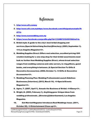 LohWeiLing(0319225)--LohPeyMun(0318572)--LeeErnHui(0319703)
MichaelChangVuiLoong(031998)--SimSiKai(0318609) Page 25
References
1. http://www.eft.commy
2. http://www.eft.com.myhttps://www.facebook.com/eftsignaturestudio?fr
ef=ts
3. http://www.tomwedding.com.my
4. https://www.facebook.com/profile.php?id=133486723345018&fref=ts
5. Bridal style: A guide to the city's best bridal shopping and
services.(Special Advertising Section)(Directory). (2003, September 1).
<i>Los Angeles Magazine</i>.
6. Wedding Supplies Direct: Offers vast selection, excellent pricing: Gift
retailers looking for a one-stop shop for their bridal assortments need
look no further than Wedding Supplies Direct, whose broad selection
ranges from wedding cameras and cake servers, to ring pillows, guest
books, and everything in between. (A Special Section To Gifts &
Decorative Accessories). (2002, October 1). <i>Gifts & Decorative
Accessories</i>.
7. Wedding Planning Plus: Wedding Professionals Launch Sidelines
Businesses.(Interview). (2012, March 14). <i>Special Events
Magazine</i>.
8. Agins, T. (2007, April 1). Amsale the Business of Bridal. <i>Ebony</i>.
9. Wright, B. (2003, February 1). Anything goes: Unique ideas from
wedding professionals. .(Directory)(Advertisement). Los Angeles
Magazine.
10. Get Married Magazine Introduces Real Weddings Issue. (2011,
October 20). <i>Entertainment Close-up</i>.
 