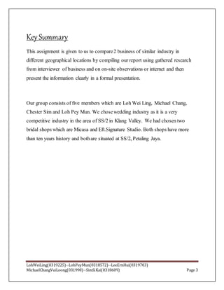LohWeiLing(0319225)--LohPeyMun(0318572)--LeeErnHui(0319703)
MichaelChangVuiLoong(031998)--SimSiKai(0318609) Page 3
Key Summary
This assignment is given to us to compare2 business of similar industry in
different geographical locations by compiling our report using gathered research
from interviewer of business and on on-site observations or internet and then
present the information clearly in a formal presentation.
Our group consists of five members which are Loh Wei Ling, Michael Chang,
Chester Sim and Loh Pey Mun. We chosewedding industry as it is a very
competitive industry in the area of SS/2 in Klang Valley. We had chosen two
bridal shops which are Micasa and Eft.Signature Studio. Both shops have more
than ten years history and bothare situated at SS/2, Petaling Jaya.
 