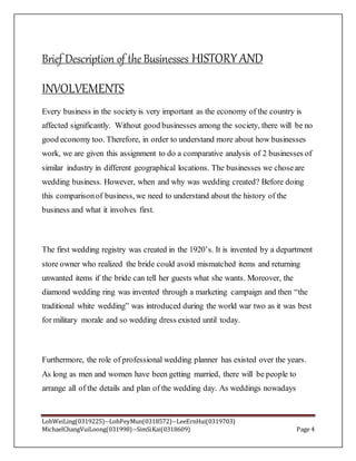 LohWeiLing(0319225)--LohPeyMun(0318572)--LeeErnHui(0319703)
MichaelChangVuiLoong(031998)--SimSiKai(0318609) Page 4
Brief Description of the Businesses HISTORY AND
INVOLVEMENTS
Every business in the society is very important as the economy of the country is
affected significantly. Without good businesses among the society, there will be no
good economy too. Therefore, in order to understand more about how businesses
work, we are given this assignment to do a comparative analysis of 2 businesses of
similar industry in different geographical locations. The businesses we choseare
wedding business. However, when and why was wedding created? Before doing
this comparisonof business, we need to understand about the history of the
business and what it involves first.
The first wedding registry was created in the 1920’s. It is invented by a department
store owner who realized the bride could avoid mismatched items and returning
unwanted items if the bride can tell her guests what she wants. Moreover, the
diamond wedding ring was invented through a marketing campaign and then “the
traditional white wedding” was introduced during the world war two as it was best
for military morale and so wedding dress existed until today.
Furthermore, the role of professional wedding planner has existed over the years.
As long as men and women have been getting married, there will be people to
arrange all of the details and plan of the wedding day. As weddings nowadays
 