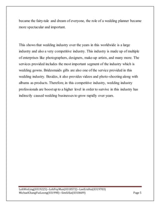 LohWeiLing(0319225)--LohPeyMun(0318572)--LeeErnHui(0319703)
MichaelChangVuiLoong(031998)--SimSiKai(0318609) Page 5
became the fairy-tale and dream of everyone, the role of a wedding planner became
more spectacular and important.
This shows that wedding industry over the years in this worldwide is a large
industry and also a very competitive industry. This industry is made up of multiple
of enterprises like photographers, designers, make-up artists, and many more. The
services provided includes the most important segment of the industry which is
wedding gowns. Bridesmaids gifts are also one of the service provided in this
wedding industry. Besides, it also provides videos and photo-shooting along with
albums as products. Therefore, in this competitive industry, wedding industry
professionals are boostup to a higher level in order to survive in this industry has
indirectly caused wedding businesses to grow rapidly over years.
 