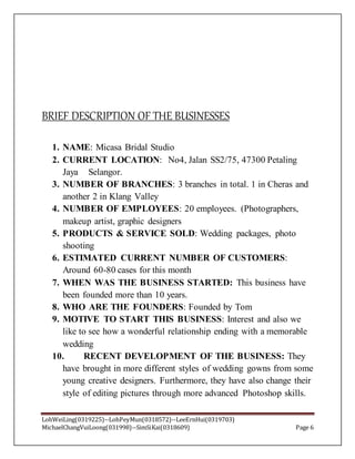 LohWeiLing(0319225)--LohPeyMun(0318572)--LeeErnHui(0319703)
MichaelChangVuiLoong(031998)--SimSiKai(0318609) Page 6
BRIEF DESCRIPTION OF THE BUSINESSES
1. NAME: Micasa Bridal Studio
2. CURRENT LOCATION: No4, Jalan SS2/75, 47300 Petaling
Jaya Selangor.
3. NUMBER OF BRANCHES: 3 branches in total. 1 in Cheras and
another 2 in Klang Valley
4. NUMBER OF EMPLOYEES: 20 employees. (Photographers,
makeup artist, graphic designers
5. PRODUCTS & SERVICE SOLD: Wedding packages, photo
shooting
6. ESTIMATED CURRENT NUMBER OF CUSTOMERS:
Around 60-80 cases for this month
7. WHEN WAS THE BUSINESS STARTED: This business have
been founded more than 10 years.
8. WHO ARE THE FOUNDERS: Founded by Tom
9. MOTIVE TO START THIS BUSINESS: Interest and also we
like to see how a wonderful relationship ending with a memorable
wedding
10. RECENT DEVELOPMENT OF THE BUSINESS: They
have brought in more different styles of wedding gowns from some
young creative designers. Furthermore, they have also change their
style of editing pictures through more advanced Photoshop skills.
 