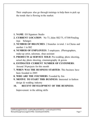 LohWeiLing(0319225)--LohPeyMun(0318572)--LeeErnHui(0319703)
MichaelChangVuiLoong(031998)--SimSiKai(0318609) Page 7
Their employees also go through trainings to help them to pick up
the trends that is flowing tn the market.
1. NAME: Eft Signature Studio
2. CURRENT LOCATION: No 73, Jalan SS2/75, 47300 Petaling
Jaya Selangor.
3. NUMBER OF BRANCHES: 2 branches in total. 1 in Cheras and
another 1 in SS2
4. NUMBER OF EMPLOYEES: 5 employees. (Photographers,
make-up artist, salesman, shop assistant
5. PRODUCTS & SERVICE SOLD: Pre-wedding photo shooting,
actual day photo shooting, cinematography & gowns
6. ESTIMATED CURRENT NUMBER OF CUSTOMERS:
Around 30 projects for this month
7. WHEN WAS THE BUSINESS STARTED: This business have
been founded in 2005
8. WHO ARE THE FOUNDERS: Founded by Jim
9. MOTIVE TO START THIS BUSINESS: Interested in fashion
design & wedding industry
10. RECENT DEVELOPMENT OF THE BUSINESS:
Improvement in the editing skills
 