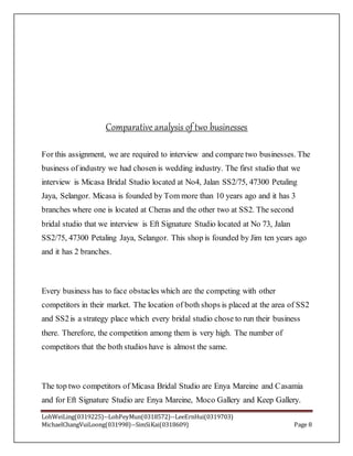 LohWeiLing(0319225)--LohPeyMun(0318572)--LeeErnHui(0319703)
MichaelChangVuiLoong(031998)--SimSiKai(0318609) Page 8
Comparative analysis of two businesses
For this assignment, we are required to interview and compare two businesses. The
business of industry we had chosen is wedding industry. The first studio that we
interview is Micasa Bridal Studio located at No4, Jalan SS2/75, 47300 Petaling
Jaya, Selangor. Micasa is founded by Tom more than 10 years ago and it has 3
branches where one is located at Cheras and the other two at SS2. The second
bridal studio that we interview is Eft Signature Studio located at No 73, Jalan
SS2/75, 47300 Petaling Jaya, Selangor. This shop is founded by Jim ten years ago
and it has 2 branches.
Every business has to face obstacles which are the competing with other
competitors in their market. The location of both shops is placed at the area of SS2
and SS2is a strategy place which every bridal studio chose to run their business
there. Therefore, the competition among them is very high. The number of
competitors that the both studios have is almost the same.
The top two competitors of Micasa Bridal Studio are Enya Mareine and Casamia
and for Eft Signature Studio are Enya Mareine, Moco Gallery and Keep Gallery.
 