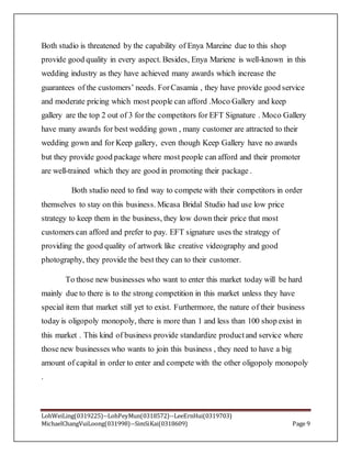 LohWeiLing(0319225)--LohPeyMun(0318572)--LeeErnHui(0319703)
MichaelChangVuiLoong(031998)--SimSiKai(0318609) Page 9
Both studio is threatened by the capability of Enya Mareine due to this shop
provide good quality in every aspect. Besides, Enya Mariene is well-known in this
wedding industry as they have achieved many awards which increase the
guarantees of the customers’ needs. ForCasamia , they have provide good service
and moderate pricing which most people can afford .Moco Gallery and keep
gallery are the top 2 out of 3 for the competitors for EFT Signature . Moco Gallery
have many awards for best wedding gown , many customer are attracted to their
wedding gown and for Keep gallery, even though Keep Gallery have no awards
but they provide good package where most people can afford and their promoter
are well-trained which they are good in promoting their package .
Both studio need to find way to compete with their competitors in order
themselves to stay on this business. Micasa Bridal Studio had use low price
strategy to keep them in the business, they low down their price that most
customers can afford and prefer to pay. EFT signature uses the strategy of
providing the good quality of artwork like creative videography and good
photography, they provide the best they can to their customer.
To those new businesses who want to enter this market today will be hard
mainly due to there is to the strong competition in this market unless they have
special item that market still yet to exist. Furthermore, the nature of their business
today is oligopoly monopoly, there is more than 1 and less than 100 shop exist in
this market . This kind of business provide standardize productand service where
those new businesses who wants to join this business , they need to have a big
amount of capital in order to enter and compete with the other oligopoly monopoly
.
 