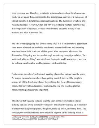 good economy too. Therefore, in order to understand more about how businesses
work, we are given this assignment to do a comparative analysis of 2 businesses of
similar industry in different geographical locations. The businesses we chose are
wedding business. However, when and why was wedding created? Before doing
this comparison of business, we need to understand about the history of the
business and what it involves first.
The first wedding registry was created in the 1920’s. It is invented by a department
store owner who realized the bride could avoid mismatched items and returning
unwanted items if the bride can tell her guests what she wants. Moreover, the
diamond wedding ring was invented through a marketing campaign and then “the
traditional white wedding” was introduced during the world war two as it was best
for military morale and so wedding dress existed until today.
Furthermore, the role of professional wedding planner has existed over the years.
As long as men and women have been getting married, there will be people to
arrange all of the details and plan of the wedding day. As weddings nowadays
became the fairy-tale and dream of everyone, the role of a wedding planner
became more spectacular and important.
This shows that wedding industry over the years in this worldwide is a large
industry and also a very competitive industry. This industry is made up of multiple
of enterprises like photographers, designers, make-up artists, and many more. The
services provided includes the most important segment of the industry which is
LohWeiLing(0319225)--LohPeyMun(0318572)--LeeErnHui(0319703)
MichaelChangVuiLoong(031998)--SimSiKai(0318609)Page 4
 