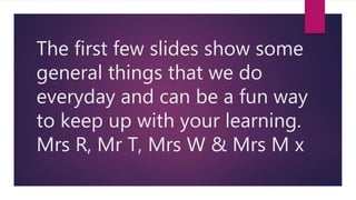 The first few slides show some
general things that we do
everyday and can be a fun way
to keep up with your learning.
Mrs R, Mr T, Mrs W & Mrs M x
 